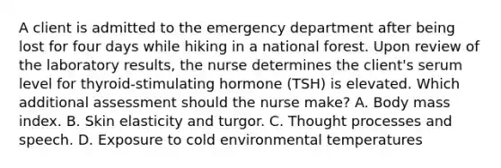 A client is admitted to the emergency department after being lost for four days while hiking in a national forest. Upon review of the laboratory results, the nurse determines the client's serum level for thyroid-stimulating hormone (TSH) is elevated. Which additional assessment should the nurse make? A. Body mass index. B. Skin elasticity and turgor. C. Thought processes and speech. D. Exposure to cold environmental temperatures