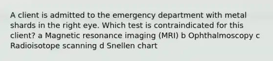 A client is admitted to the emergency department with metal shards in the right eye. Which test is contraindicated for this client? a Magnetic resonance imaging (MRI) b Ophthalmoscopy c Radioisotope scanning d Snellen chart