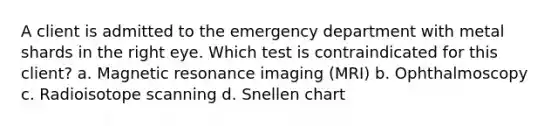 A client is admitted to the emergency department with metal shards in the right eye. Which test is contraindicated for this client? a. Magnetic resonance imaging (MRI) b. Ophthalmoscopy c. Radioisotope scanning d. Snellen chart