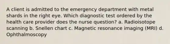 A client is admitted to the emergency department with metal shards in the right eye. Which diagnostic test ordered by the health care provider does the nurse question? a. Radioisotope scanning b. Snellen chart c. Magnetic resonance imaging (MRI) d. Ophthalmoscopy