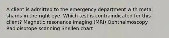 A client is admitted to the emergency department with metal shards in the right eye. Which test is contraindicated for this client? Magnetic resonance imaging (MRI) Ophthalmoscopy Radioisotope scanning Snellen chart