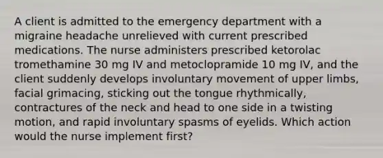 A client is admitted to the emergency department with a migraine headache unrelieved with current prescribed medications. The nurse administers prescribed ketorolac tromethamine 30 mg IV and metoclopramide 10 mg IV, and the client suddenly develops involuntary movement of upper limbs, facial grimacing, sticking out the tongue rhythmically, contractures of the neck and head to one side in a twisting motion, and rapid involuntary spasms of eyelids. Which action would the nurse implement first?