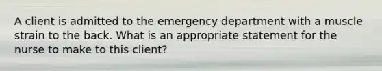 A client is admitted to the emergency department with a muscle strain to the back. What is an appropriate statement for the nurse to make to this client?