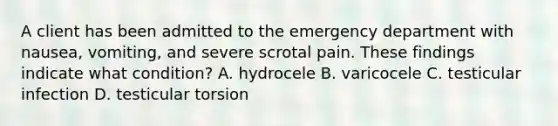 A client has been admitted to the emergency department with nausea, vomiting, and severe scrotal pain. These findings indicate what condition? A. hydrocele B. varicocele C. testicular infection D. testicular torsion