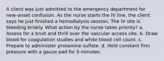 A client was just admitted to the emergency department for new-onset confusion. As the nurse starts the IV line, the client says he just finished a hemodialysis session. The IV site is bleeding briskly. What action by the nurse takes priority? a. Assess for a bruit and thrill over the vascular access site. b. Draw blood for coagulation studies and white blood cell count. c. Prepare to administer protamine sulfate. d. Hold constant firm pressure with a gauze pad for 5 minutes.