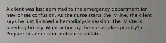 A client was just admitted to the emergency department for new-onset confusion. As the nurse starts the IV line, the client says he just finished a hemodialysis session. The IV site is bleeding briskly. What action by the nurse takes priority? c. Prepare to administer protamine sulfate.