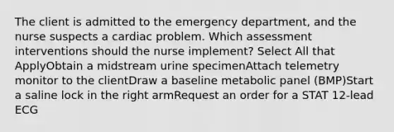 The client is admitted to the emergency department, and the nurse suspects a cardiac problem. Which assessment interventions should the nurse implement? Select All that ApplyObtain a midstream urine specimenAttach telemetry monitor to the clientDraw a baseline metabolic panel (BMP)Start a saline lock in the right armRequest an order for a STAT 12-lead ECG