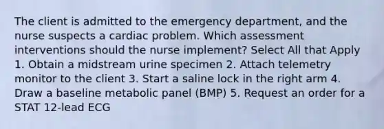 The client is admitted to the emergency department, and the nurse suspects a cardiac problem. Which assessment interventions should the nurse implement? Select All that Apply 1. Obtain a midstream urine specimen 2. Attach telemetry monitor to the client 3. Start a saline lock in the right arm 4. Draw a baseline metabolic panel (BMP) 5. Request an order for a STAT 12-lead ECG