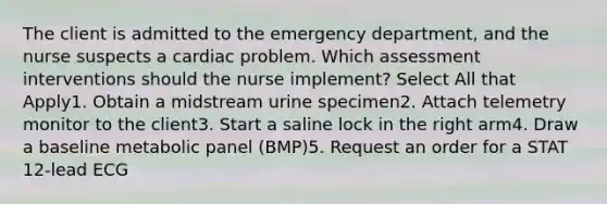 The client is admitted to the emergency department, and the nurse suspects a cardiac problem. Which assessment interventions should the nurse implement? Select All that Apply1. Obtain a midstream urine specimen2. Attach telemetry monitor to the client3. Start a saline lock in the right arm4. Draw a baseline metabolic panel (BMP)5. Request an order for a STAT 12-lead ECG