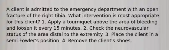 A client is admitted to the emergency department with an open fracture of the right tibia. What intervention is most appropriate for this client? 1. Apply a tourniquet above the area of bleeding and loosen it every 15 minutes. 2. Check the neurovascular status of the area distal to the extremity. 3. Place the client in a semi-Fowler's position. 4. Remove the client's shoes.