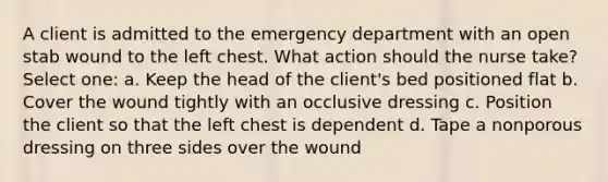 A client is admitted to the emergency department with an open stab wound to the left chest. What action should the nurse take? Select one: a. Keep the head of the client's bed positioned flat b. Cover the wound tightly with an occlusive dressing c. Position the client so that the left chest is dependent d. Tape a nonporous dressing on three sides over the wound