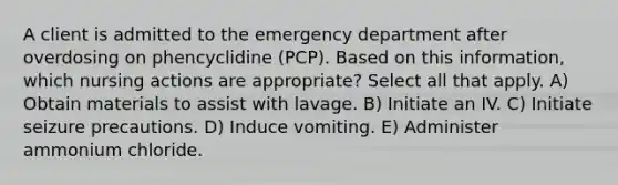 A client is admitted to the emergency department after overdosing on phencyclidine (PCP). Based on this information, which nursing actions are appropriate? Select all that apply. A) Obtain materials to assist with lavage. B) Initiate an IV. C) Initiate seizure precautions. D) Induce vomiting. E) Administer ammonium chloride.