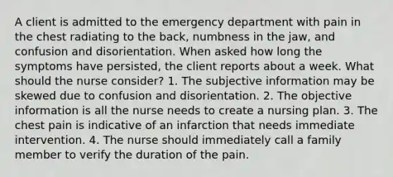 A client is admitted to the emergency department with pain in the chest radiating to the back, numbness in the jaw, and confusion and disorientation. When asked how long the symptoms have persisted, the client reports about a week. What should the nurse consider? 1. The subjective information may be skewed due to confusion and disorientation. 2. The objective information is all the nurse needs to create a nursing plan. 3. The chest pain is indicative of an infarction that needs immediate intervention. 4. The nurse should immediately call a family member to verify the duration of the pain.