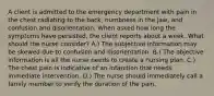 A client is admitted to the emergency department with pain in the chest radiating to the back, numbness in the jaw, and confusion and disorientation. When asked how long the symptoms have persisted, the client reports about a week. What should the nurse consider? A.) The subjective information may be skewed due to confusion and disorientation. B.) The objective information is all the nurse needs to create a nursing plan. C.) The chest pain is indicative of an infarction that needs immediate intervention. D.) The nurse should immediately call a family member to verify the duration of the pain.