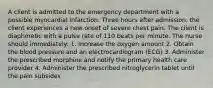 A client is admitted to the emergency department with a possible myocardial infarction. Three hours after admission, the client experiences a new onset of severe chest pain. The client is diaphoretic with a pulse rate of 110 beats per minute. The nurse should immediately: 1. Increase the oxygen amount 2. Obtain the blood pressure and an electrocardiogram (ECG) 3. Administer the prescribed morphine and notify the primary health care provider 4. Administer the prescribed nitroglycerin tablet until the pain subsides