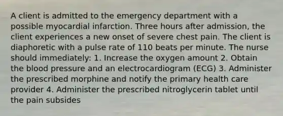 A client is admitted to the emergency department with a possible myocardial infarction. Three hours after admission, the client experiences a new onset of severe chest pain. The client is diaphoretic with a pulse rate of 110 beats per minute. The nurse should immediately: 1. Increase the oxygen amount 2. Obtain the blood pressure and an electrocardiogram (ECG) 3. Administer the prescribed morphine and notify the primary health care provider 4. Administer the prescribed nitroglycerin tablet until the pain subsides