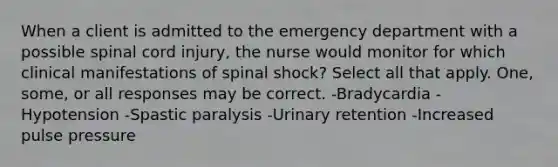 When a client is admitted to the emergency department with a possible spinal cord injury, the nurse would monitor for which clinical manifestations of spinal shock? Select all that apply. One, some, or all responses may be correct. -Bradycardia -Hypotension -Spastic paralysis -Urinary retention -Increased pulse pressure