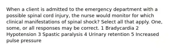 When a client is admitted to the emergency department with a possible spinal cord injury, the nurse would monitor for which clinical manifestations of spinal shock? Select all that apply. One, some, or all responses may be correct. 1 Bradycardia 2 Hypotension 3 Spastic paralysis 4 Urinary retention 5 Increased pulse pressure