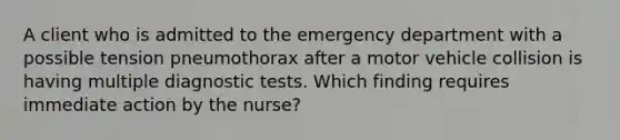 A client who is admitted to the emergency department with a possible tension pneumothorax after a motor vehicle collision is having multiple diagnostic tests. Which finding requires immediate action by the nurse?