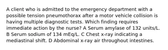 A client who is admitted to the emergency department with a possible tension pneumothorax after a motor vehicle collision is having multiple diagnostic tests. Which finding requires immediate action by the nurse? A Serum amylase of 132 units/L. B Serum sodium of 134 mEq/L. C Chest x-ray indicating a mediastinal shift. D Abdominal x-ray air throughout intestines.