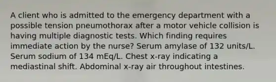 A client who is admitted to the emergency department with a possible tension pneumothorax after a motor vehicle collision is having multiple diagnostic tests. Which finding requires immediate action by the nurse? Serum amylase of 132 units/L. Serum sodium of 134 mEq/L. Chest x-ray indicating a mediastinal shift. Abdominal x-ray air throughout intestines.