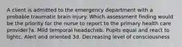 A client is admitted to the emergency department with a probable traumatic brain injury. Which assessment finding would be the priority for the nurse to report to the primary health care provider?a. Mild temporal headacheb. Pupils equal and react to lightc. Alert and oriented 3d. Decreasing level of consciousness