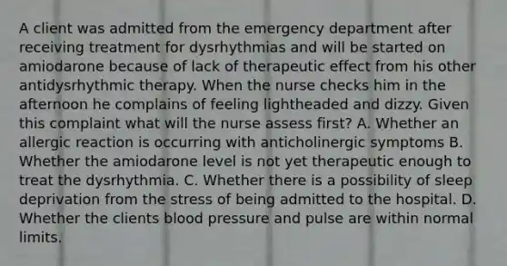 A client was admitted from the emergency department after receiving treatment for dysrhythmias and will be started on amiodarone because of lack of therapeutic effect from his other antidysrhythmic therapy. When the nurse checks him in the afternoon he complains of feeling lightheaded and dizzy. Given this complaint what will the nurse assess first? A. Whether an allergic reaction is occurring with anticholinergic symptoms B. Whether the amiodarone level is not yet therapeutic enough to treat the dysrhythmia. C. Whether there is a possibility of sleep deprivation from the stress of being admitted to the hospital. D. Whether the clients blood pressure and pulse are within normal limits.