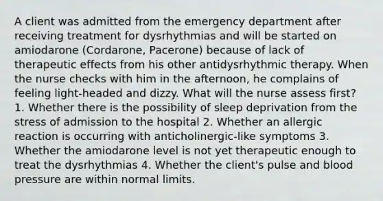 A client was admitted from the emergency department after receiving treatment for dysrhythmias and will be started on amiodarone (Cordarone, Pacerone) because of lack of therapeutic effects from his other antidysrhythmic therapy. When the nurse checks with him in the afternoon, he complains of feeling light-headed and dizzy. What will the nurse assess first? 1. Whether there is the possibility of sleep deprivation from the stress of admission to the hospital 2. Whether an allergic reaction is occurring with anticholinergic-like symptoms 3. Whether the amiodarone level is not yet therapeutic enough to treat the dysrhythmias 4. Whether the client's pulse and blood pressure are within normal limits.