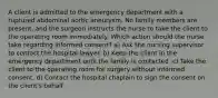 A client is admitted to the emergency department with a ruptured abdominal aortic aneurysm. No family members are present, and the surgeon instructs the nurse to take the client to the operating room immediately. Which action should the nurse take regarding informed consent? a) Ask the nursing supervisor to contact the hospital lawyer. b) Keep the client in the emergency department until the family is contacted. c) Take the client to the operating room for surgery without informed consent. d) Contact the hospital chaplain to sign the consent on the client's behalf.