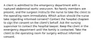 A client is admitted to the emergency department with a ruptured abdominal aortic aneurysm. No family members are present, and the surgeon instructs the nurse to take the client to the operating room immediately. Which action should the nurse take regarding informed consent? Contact the hospital chaplain to sign the consent on the client's behalf. Ask the nursing supervisor to contact the hospital lawyer. Keep the client in the emergency department until the family is contacted. Take the client to the operating room for surgery without informed consent.