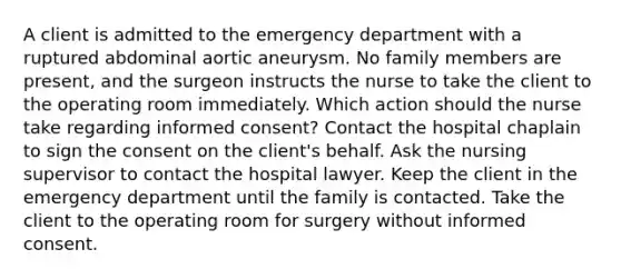 A client is admitted to the emergency department with a ruptured abdominal aortic aneurysm. No family members are present, and the surgeon instructs the nurse to take the client to the operating room immediately. Which action should the nurse take regarding informed consent? Contact the hospital chaplain to sign the consent on the client's behalf. Ask the nursing supervisor to contact the hospital lawyer. Keep the client in the emergency department until the family is contacted. Take the client to the operating room for surgery without informed consent.