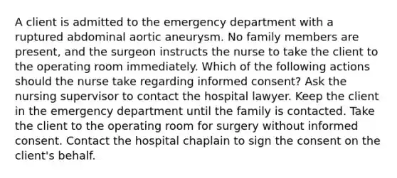 A client is admitted to the emergency department with a ruptured abdominal aortic aneurysm. No family members are present, and the surgeon instructs the nurse to take the client to the operating room immediately. Which of the following actions should the nurse take regarding informed consent? Ask the nursing supervisor to contact the hospital lawyer. Keep the client in the emergency department until the family is contacted. Take the client to the operating room for surgery without informed consent. Contact the hospital chaplain to sign the consent on the client's behalf.