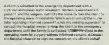 A client is admitted to the emergency department with a ruptured abdominal aortic aneurysm. No family members are present, and the surgeon instructs the nurse to take the client to the operating room immediately. Which action should the nurse take regarding informed consent? a.Ask the nursing supervisor to contact the hospital lawyer. b.Keep the client in the emergency department until the family is contacted. c.Take the client to the operating room for surgery without informed consent. d.Contact the hospital chaplain to sign the consent on the client's behalf