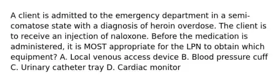 A client is admitted to the emergency department in a semi-comatose state with a diagnosis of heroin overdose. The client is to receive an injection of naloxone. Before the medication is administered, it is MOST appropriate for the LPN to obtain which equipment? A. Local venous access device B. Blood pressure cuff C. Urinary catheter tray D. Cardiac monitor