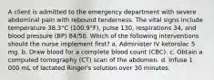 A client is admitted to the emergency department with severe abdominal pain with rebound tenderness. The vital signs include temperature 38.3°C (100.9°F), pulse 130, respirations 34, and blood pressure (BP) 84/50. Which of the following interventions should the nurse implement first? a. Administer IV ketorolac 5 mg. b. Draw blood for a complete blood count (CBC). c. Obtain a computed tomography (CT) scan of the abdomen. d. Infuse 1 000 mL of lactated Ringer's solution over 30 minutes.