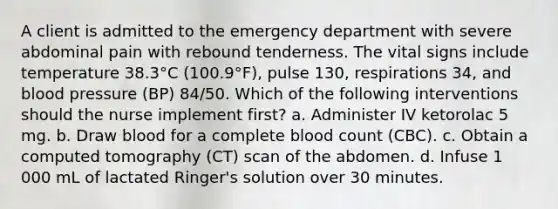 A client is admitted to the emergency department with severe abdominal pain with rebound tenderness. The vital signs include temperature 38.3°C (100.9°F), pulse 130, respirations 34, and <a href='https://www.questionai.com/knowledge/kD0HacyPBr-blood-pressure' class='anchor-knowledge'>blood pressure</a> (BP) 84/50. Which of the following interventions should the nurse implement first? a. Administer IV ketorolac 5 mg. b. Draw blood for a complete blood count (CBC). c. Obtain a computed tomography (CT) scan of the abdomen. d. Infuse 1 000 mL of lactated Ringer's solution over 30 minutes.