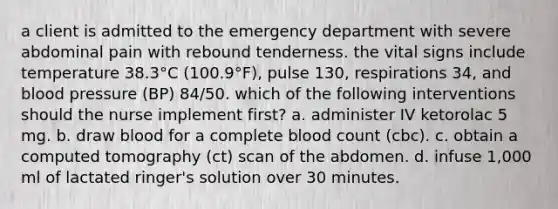 a client is admitted to the emergency department with severe abdominal pain with rebound tenderness. the vital signs include temperature 38.3°C (100.9°F), pulse 130, respirations 34, and blood pressure (BP) 84/50. which of the following interventions should the nurse implement first? a. administer IV ketorolac 5 mg. b. draw blood for a complete blood count (cbc). c. obtain a computed tomography (ct) scan of the abdomen. d. infuse 1,000 ml of lactated ringer's solution over 30 minutes.