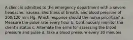 A client is admitted to the emergency department with a severe headache, nausea, shortness of breath, and blood pressure of 200/120 mm Hg. Which response should the nurse prioritize? a. Measure the pulse rate every hour b. Continuously monitor the client's status c. Alternate the arms for assessing the blood pressure and pulse d. Take a blood pressure every 30 minutes