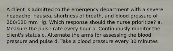 A client is admitted to the emergency department with a severe headache, nausea, shortness of breath, and blood pressure of 200/120 mm Hg. Which response should the nurse prioritize? a. Measure the pulse rate every hour b. Continuously monitor the client's status c. Alternate the arms for assessing the blood pressure and pulse d. Take a blood pressure every 30 minutes