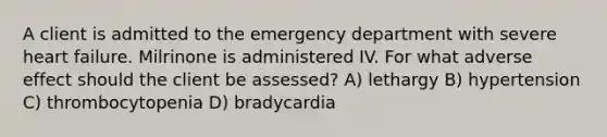 A client is admitted to the emergency department with severe heart failure. Milrinone is administered IV. For what adverse effect should the client be assessed? A) lethargy B) hypertension C) thrombocytopenia D) bradycardia