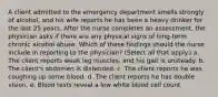 A client admitted to the emergency department smells strongly of alcohol, and his wife reports he has been a heavy drinker for the last 25 years. After the nurse completes an assessment, the physician asks if there are any physical signs of long-term chronic alcohol abuse. Which of these findings should the nurse include in reporting to the physician? (Select all that apply.) a. The client reports weak leg muscles, and his gait is unsteady. b. The client's abdomen is distended. c. The client reports he was coughing up some blood. d. The client reports he has double vision. e. Blood tests reveal a low white blood cell count