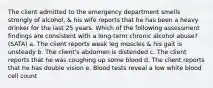 The client admitted to the emergency department smells strongly of alcohol, & his wife reports that he has been a heavy drinker for the last 25 years. Which of the following assessment findings are consistent with a long-term chronic alcohol abuse? (SATA) a. The client reports weak leg muscles & his gait is unsteady b. The client's abdomen is distended c. The client reports that he was coughing up some blood d. The client reports that he has double vision e. Blood tests reveal a low white blood cell count