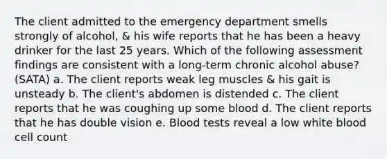 The client admitted to the emergency department smells strongly of alcohol, & his wife reports that he has been a heavy drinker for the last 25 years. Which of the following assessment findings are consistent with a long-term chronic alcohol abuse? (SATA) a. The client reports weak leg muscles & his gait is unsteady b. The client's abdomen is distended c. The client reports that he was coughing up some blood d. The client reports that he has double vision e. Blood tests reveal a low white blood cell count