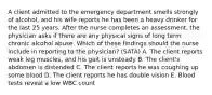 A client admitted to the emergency department smells strongly of alcohol, and his wife reports he has been a heavy drinker for the last 25 years. After the nurse completes an assessment, the physician asks if there are any physical signs of long term chronic alcohol abuse. Which of these findings should the nurse include in reporting to the physician? (SATA) A. The client reports weak leg muscles, and his gait is unsteady B. The client's abdomen is distended C. The client reports he was coughing up some blood D. The client reports he has double vision E. Blood tests reveal a low WBC count