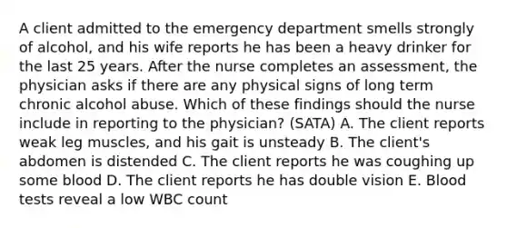 A client admitted to the emergency department smells strongly of alcohol, and his wife reports he has been a heavy drinker for the last 25 years. After the nurse completes an assessment, the physician asks if there are any physical signs of long term chronic alcohol abuse. Which of these findings should the nurse include in reporting to the physician? (SATA) A. The client reports weak leg muscles, and his gait is unsteady B. The client's abdomen is distended C. The client reports he was coughing up some blood D. The client reports he has double vision E. Blood tests reveal a low WBC count