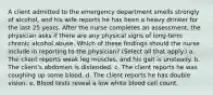 A client admitted to the emergency department smells strongly of alcohol, and his wife reports he has been a heavy drinker for the last 25 years. After the nurse completes an assessment, the physician asks if there are any physical signs of long-term chronic alcohol abuse. Which of these findings should the nurse include in reporting to the physician? (Select all that apply.) a. The client reports weak leg muscles, and his gait is unsteady. b. The client's abdomen is distended. c. The client reports he was coughing up some blood. d. The client reports he has double vision. e. Blood tests reveal a low white blood cell count.