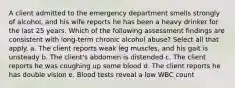 A client admitted to the emergency department smells strongly of alcohol, and his wife reports he has been a heavy drinker for the last 25 years. Which of the following assessment findings are consistent with long-term chronic alcohol abuse? Select all that apply. a. The client reports weak leg muscles, and his gait is unsteady b. The client's abdomen is distended c. The client reports he was coughing up some blood d. The client reports he has double vision e. Blood tests reveal a low WBC count