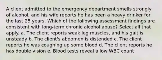 A client admitted to the emergency department smells strongly of alcohol, and his wife reports he has been a heavy drinker for the last 25 years. Which of the following assessment findings are consistent with long-term chronic alcohol abuse? Select all that apply. a. The client reports weak leg muscles, and his gait is unsteady b. The client's abdomen is distended c. The client reports he was coughing up some blood d. The client reports he has double vision e. Blood tests reveal a low WBC count