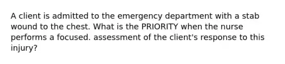 A client is admitted to the emergency department with a stab wound to the chest. What is the PRIORITY when the nurse performs a focused. assessment of the client's response to this injury?