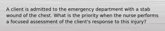 A client is admitted to the emergency department with a stab wound of the chest. What is the priority when the nurse performs a focused assessment of the client's response to this injury?